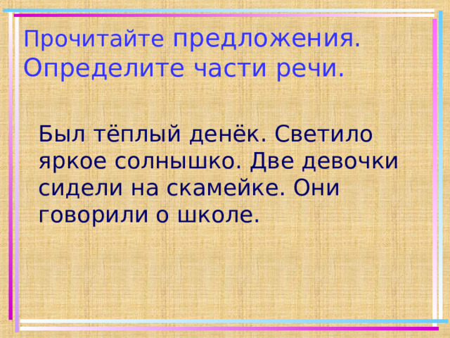Прочитайте предложения. Определите части речи. Был тёплый денёк. Светило яркое солнышко. Две девочки сидели на скамейке. Они говорили о школе. 
