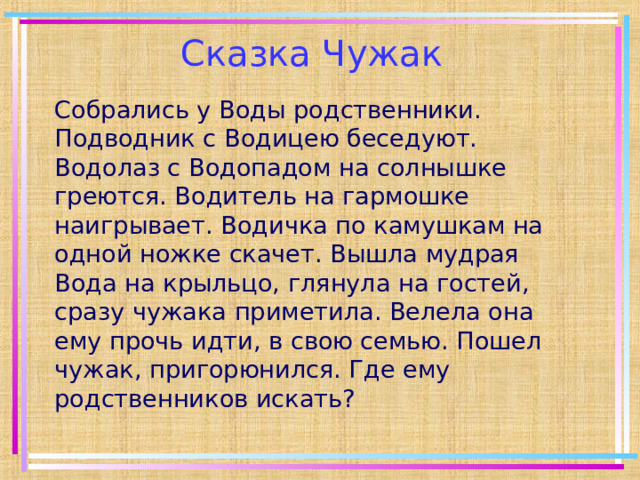  Сказка Чужак Собрались у Воды родственники. Подводник с Водицею беседуют. Водолаз с Водопадом на солнышке греются. Водитель на гармошке наигрывает. Водичка по камушкам на одной ножке скачет. Вышла мудрая Вода на крыльцо, глянула на гостей, сразу чужака приметила. Велела она ему прочь идти, в свою семью. Пошел чужак, пригорюнился. Где ему родственников искать? 