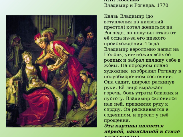 А.П. Лосенко  Владимир и Рогнеда. 1770   Князь Владимир (до вступления на киевский престол) хотел жениться на Рогнеде, но получил отказ от её отца из-за его низкого происхождения. Тогда Владимир вероломно напал на Полоцк, уничтожив всех её родных и забрал княжну себе в жёны. На переднем плане художник изобразил Рогнеду в полуобморочном состоянии. Она сидит, широко раскинув руки. Её лицо выражает горечь, боль утраты близких и пустоту. Владимир склонился над ней, прижимая руку к сердцу. Он раскаивается в содеянном, и просит у неё прощения.  Эта картина является первой, написанной в стиле классицизма 