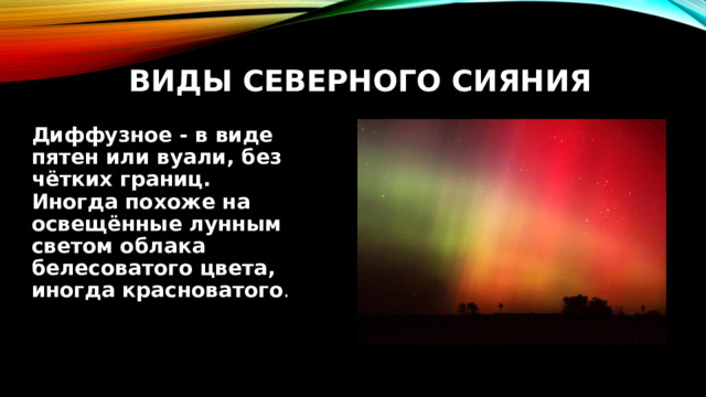  Виды северного сияния Диффузное - в виде пятен или вуали, без чётких границ.  Иногда похоже на освещённые лунным светом облака белесоватого цвета, иногда красноватого . 