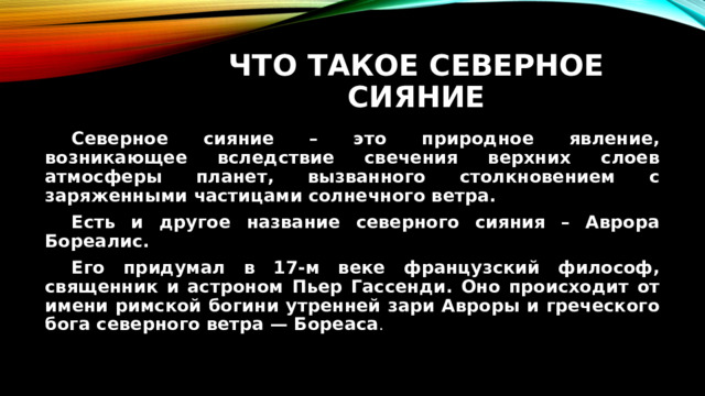 Что такое северное сияние  Северное сияние – это природное явление, возникающее вследствие свечения верхних слоев атмосферы планет, вызванного столкновением с заряженными частицами солнечного ветра.  Есть и другое название северного сияния – Аврора Бореалис.  Его придумал в 17-м веке французский философ, священник и астроном Пьер Гассенди. Оно происходит от имени римской богини утренней зари Авроры и греческого бога северного ветра — Бореаса . 