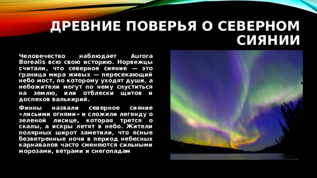 Древние поверья о северном сиянии Человечество наблюдает Aurora Borealis всю свою историю. Норвежцы считали, что северное сияние — это граница мира живых — пересекающий небо мост, по которому уходят души, а небожители могут по нему спуститься на землю, или отблески щитов и доспехов валькирий. Финны назвали северное сияние «лисьими огнями» и сложили легенду о зеленой лисице, которая трется о скалы, а искры летят в небо. Жители полярных широт заметили, что ясные безветренные ночи в период небесных карнавалов часто сменяются сильными морозами, ветрами и снегопадам 
