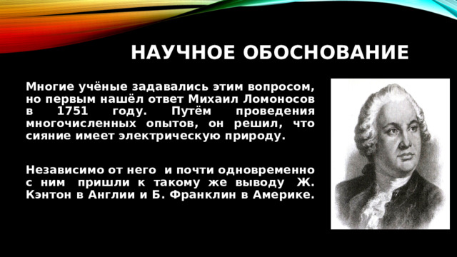 Научное обоснование Многие учёные задавались этим вопросом, но первым нашёл ответ Михаил Ломоносов в 1751 году. Путём проведения многочисленных опытов, он решил, что сияние имеет электрическую природу.  Независимо от него  и почти одновременно с ним  пришли к такому же выводу  Ж. Кэнтон в Англии и Б. Франклин в Америке. 