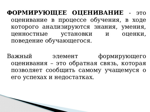 ФОРМИРУЮЩЕЕ ОЦЕНИВАНИЕ - это оценивание в процессе обучения, в ходе которого анализируются знания, умения, ценностные установки и оценки, поведение обучающегося. Важный элемент формирующего оценивания – это обратная связь, которая позволяет сообщить самому учащемуся о его успехах и недостатках. 