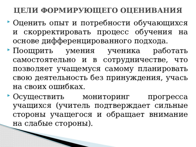 ЦЕЛИ ФОРМИРУЮЩЕГО ОЦЕНИВАНИЯ Оценить опыт и потребности обучающихся и скорректировать процесс обучения на основе дифференцированного подхода. Поощрить умения ученика работать самостоятельно и в сотрудничестве, что позволяет учащемуся самому планировать свою деятельность без принуждения, учась на своих ошибках. Осуществить мониторинг прогресса учащихся (учитель подтверждает сильные стороны учащегося и обращает внимание на слабые стороны). 