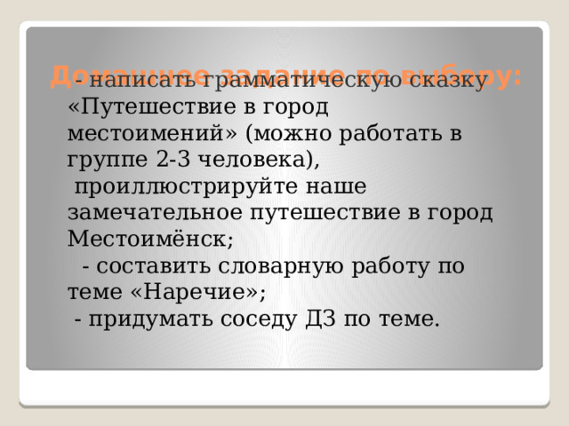  Домашнее задание по выбору:  - написать грамматическую сказку «Путешествие в город местоимений» (можно работать в группе 2-3 человека),  проиллюстрируйте наше замечательное путешествие в город Местоимёнск;   - составить словарную работу по теме «Наречие»;  - придумать соседу ДЗ по теме.  