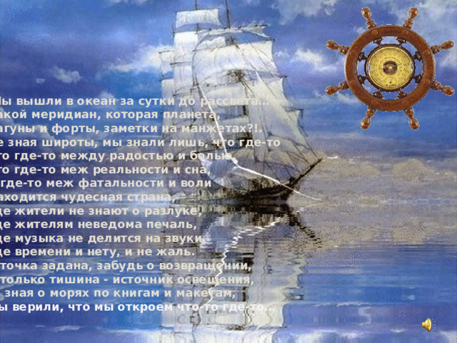  Мы вышли в океан за сутки до рассвета…  Какой меридиан, которая планета,  Лагуны и форты, заметки на манжетах?!.  Не зная широты, мы знали лишь, что где-то  Что где-то между радостью и болью,  Что где-то меж реальности и сна,  И где-то меж фатальности и воли  Находится чудесная страна,  Где жители не знают о разлуке,  Где жителям неведома печаль,  Где музыка не делится на звуки,  Где времени и нету, и не жаль.  И точка задана, забудь о возвращении,  И только тишина - источник освещения,  И, зная о морях по книгам и макетам,  Мы верили, что мы откроем что-то где-то…    