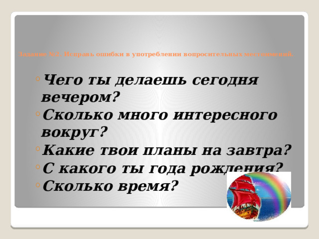     Задание №2. Исправь ошибки в употреблении вопросительных местоимений.   Чего ты делаешь сегодня вечером? Сколько много интересного вокруг? Какие твои планы на завтра? С какого ты года рождения? Сколько время? Чего ты делаешь сегодня вечером? Сколько много интересного вокруг? Какие твои планы на завтра? С какого ты года рождения? Сколько время? 