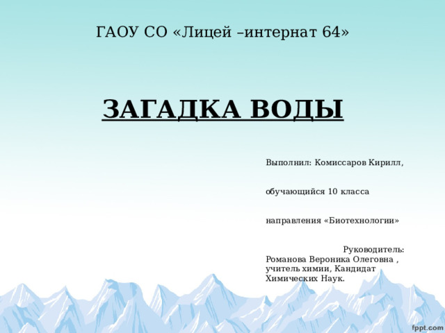 ГАОУ СО «Лицей –интернат 64»     ЗАГАДКА ВОДЫ Выполнил: Комиссаров Кирилл,  обучающийся 10 класса  направления «Биотехнологии»   Руководитель: Романова Вероника Олеговна , учитель химии, Кандидат Химических Наук.   