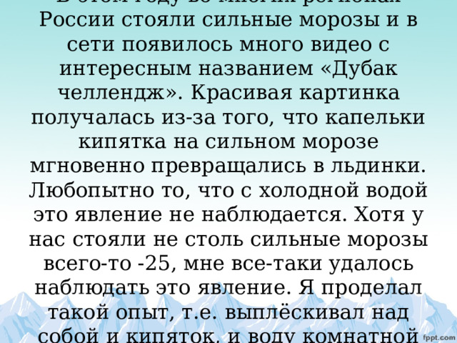            В этом году во многих регионах России стояли сильные морозы и в сети появилось много видео с интересным названием «Дубак челлендж». Красивая картинка получалась из-за того, что капельки кипятка на сильном морозе мгновенно превращались в льдинки. Любопытно то, что с холодной водой это явление не наблюдается. Хотя у нас стояли не столь сильные морозы всего-то -25, мне все-таки удалось наблюдать это явление. Я проделал такой опыт, т.е. выплёскивал над собой и кипяток, и воду комнатной температуры. 