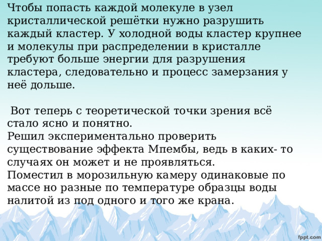       Чтобы попасть каждой молекуле в узел кристаллической решётки нужно разрушить каждый кластер. У холодной воды кластер крупнее и молекулы при распределении в кристалле требуют больше энергии для разрушения кластера, следовательно и процесс замерзания у неё дольше.   Вот теперь с теоретической точки зрения всё стало ясно и понятно.  Решил экспериментально проверить существование эффекта Мпембы, ведь в каких- то случаях он может и не проявляться.  Поместил в морозильную камеру одинаковые по массе но разные по температуре образцы воды налитой из под одного и того же крана.          