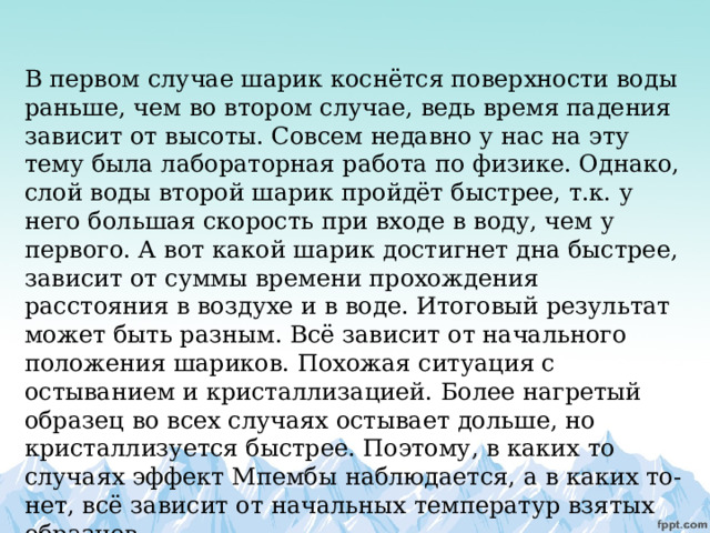 В первом случае шарик коснётся поверхности воды раньше, чем во втором случае, ведь время падения зависит от высоты. Совсем недавно у нас на эту тему была лабораторная работа по физике. Однако, слой воды второй шарик пройдёт быстрее, т.к. у него большая скорость при входе в воду, чем у первого. А вот какой шарик достигнет дна быстрее, зависит от суммы времени прохождения расстояния в воздухе и в воде. Итоговый результат может быть разным. Всё зависит от начального положения шариков. Похожая ситуация с остыванием и кристаллизацией. Более нагретый образец во всех случаях остывает дольше, но кристаллизуется быстрее. Поэтому, в каких то случаях эффект Мпембы наблюдается, а в каких то- нет, всё зависит от начальных температур взятых образцов. 