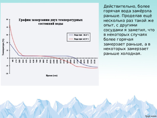 Действительно, более горячая вода замёрзла раньше. Проделав ещё несколько раз такой же опыт, с другими сосудами я заметил, что в некоторых случаях более горячая замерзает раньше, а в некоторых замерзает раньше холодная. 