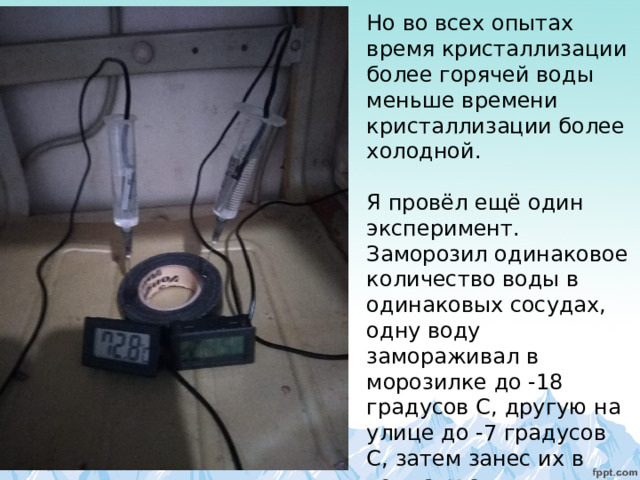 Но во всех опытах время кристаллизации более горячей воды меньше времени кристаллизации более холодной.   Я провёл ещё один эксперимент. Заморозил одинаковое количество воды в одинаковых сосудах, одну воду замораживал в морозилке до -18 градусов C , другую на улице до -7 градусов С, затем занес их в комнату с температурой +23 градуса. 