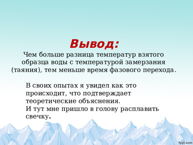       Вывод:  Чем больше разница температур взятого образца воды с температурой замерзания (таяния), тем меньше время фазового перехода . В своих опытах я увидел как это происходит, что подтверждает теоретические объяснения. И тут мне пришло в голову расплавить свечку .   