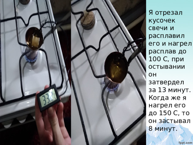 Я отрезал кусочек свечи и расплавил его и нагрел расплав до 100 С, при остывании он затвердел за 13 минут. Когда же я нагрел его до 150 С, то он застывал 8 минут. 