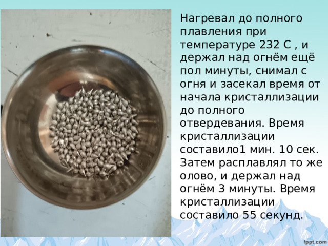 Нагревал до полного плавления при температуре 232 С , и держал над огнём ещё пол минуты, снимал с огня и засекал время от начала кристаллизации до полного отвердевания. Время кристаллизации составило1 мин. 10 сек. Затем расплавлял то же олово, и держал над огнём 3 минуты. Время кристаллизации составило 55 секунд. 