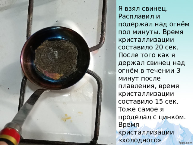 Я взял свинец. Расплавил и подержал над огнём пол минуты. Время кристаллизации составило 20 сек. После того как я держал свинец над огнём в течении 3 минут после плавления, время кристаллизации составило 15 сек. Тоже самое я проделал с цинком. Время кристаллизации «холодного» образца – 1 мин., время кристаллизации «горячего» -51 сек. 