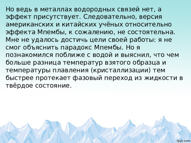 Но ведь в металлах водородных связей нет, а эффект присутствует. Следовательно, версия американских и китайских учёных относительно эффекта Мпембы, к сожалению, не состоятельна. Мне не удалось достичь цели своей работы: я не смог объяснить парадокс Мпембы. Но я познакомился поближе с водой и выяснил, что чем больше разница температур взятого образца и температуры плавления (кристаллизации) тем быстрее протекает фазовый переход из жидкости в твёрдое состояние.           