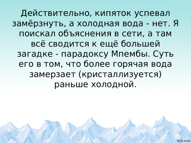        Действительно, кипяток успевал замёрзнуть, а холодная вода - нет. Я поискал объяснения в сети, а там всё сводится к ещё большей загадке - парадоксу Мпембы. Суть его в том, что более горячая вода замерзает (кристаллизуется) раньше холодной.   