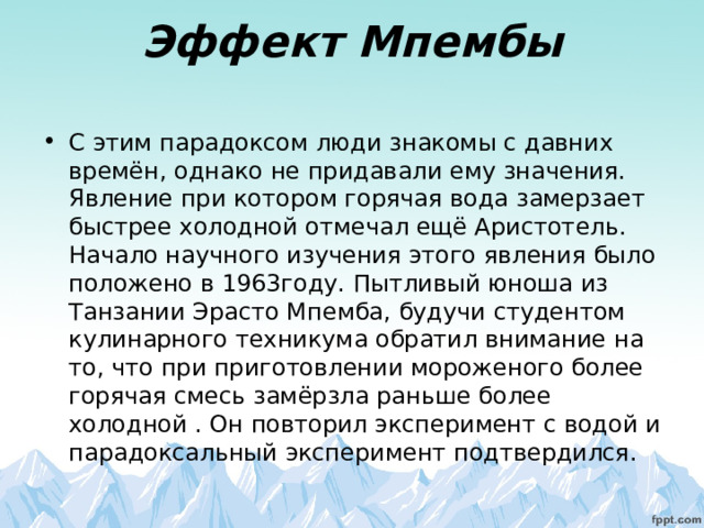 Эффект Мпембы   С этим парадоксом люди знакомы с давних времён, однако не придавали ему значения. Явление при котором горячая вода замерзает быстрее холодной отмечал ещё Аристотель. Начало научного изучения этого явления было положено в 1963году. Пытливый юноша из Танзании Эрасто Мпемба, будучи студентом кулинарного техникума обратил внимание на то, что при приготовлении мороженого более горячая смесь замёрзла раньше более холодной . Он повторил эксперимент с водой и парадоксальный эксперимент подтвердился. 