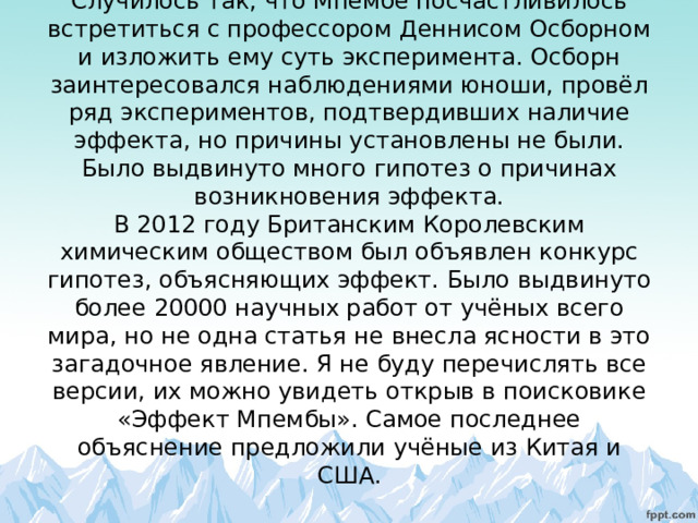 Случилось так, что Мпембе посчастливилось встретиться с профессором Деннисом Осборном и изложить ему суть эксперимента. Осборн заинтересовался наблюдениями юноши, провёл ряд экспериментов, подтвердивших наличие эффекта, но причины установлены не были. Было выдвинуто много гипотез о причинах возникновения эффекта.  В 2012 году Британским Королевским химическим обществом был объявлен конкурс гипотез, объясняющих эффект. Было выдвинуто более 20000 научных работ от учёных всего мира, но не одна статья не внесла ясности в это загадочное явление. Я не буду перечислять все версии, их можно увидеть открыв в поисковике «Эффект Мпембы». Самое последнее объяснение предложили учёные из Китая и США.   