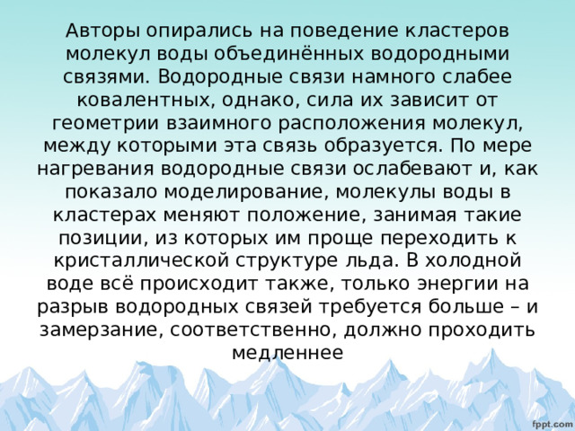 Авторы опирались на поведение кластеров молекул воды объединённых водородными связями. Водородные связи намного слабее ковалентных, однако, сила их зависит от геометрии взаимного расположения молекул, между которыми эта связь образуется. По мере нагревания водородные связи ослабевают и, как показало моделирование, молекулы воды в кластерах меняют положение, занимая такие позиции, из которых им проще переходить к кристаллической структуре льда. В холодной воде всё происходит также, только энергии на разрыв водородных связей требуется больше – и замерзание, соответственно, должно проходить медленнее 