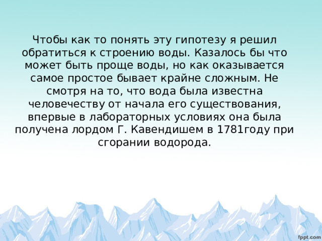      Чтобы как то понять эту гипотезу я решил обратиться к строению воды. Казалось бы что может быть проще воды, но как оказывается самое простое бывает крайне сложным. Не смотря на то, что вода была известна человечеству от начала его существования, впервые в лабораторных условиях она была получена лордом Г. Кавендишем в 1781году при сгорании водорода.   