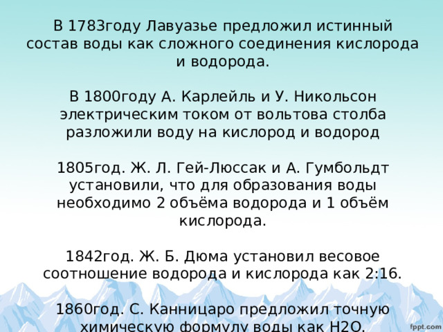     В 1783году Лавуазье предложил истинный состав воды как сложного соединения кислорода и водорода.   В 1800году А. Карлейль и У. Никольсон электрическим током от вольтова столба разложили воду на кислород и водород   1805год. Ж. Л. Гей-Люссак и А. Гумбольдт установили, что для образования воды необходимо 2 объёма водорода и 1 объём кислорода.   1842год. Ж. Б. Дюма установил весовое соотношение водорода и кислорода как 2:16.   1860год. С. Канницаро предложил точную химическую формулу воды как H 2 O .    