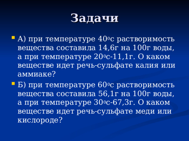 Задачи А) при температуре 40 0 с растворимость вещества составила 14,6г на 100г воды, а при температуре 20 0 с-11,1г. О каком веществе идет речь-сульфате калия или аммиаке? Б) при температуре 60 0 с растворимость вещества составила 56,1г на 100г воды, а при температуре 30 0 с-67,3г. О каком веществе идет речь-сульфате меди или кислороде? 