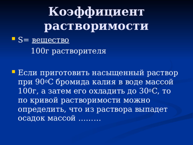 Коэффициент растворимости S=  вещество  100г растворителя Если приготовить насыщенный раствор при 90 0 С бромида калия в воде массой 100г, а затем его охладить до 30 0 С, то по кривой растворимости можно определить, что из раствора выпадет осадок массой ……… 