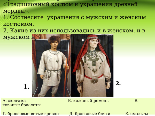 Прочитайте текст учебника стр. 69 «Традиционный костюм и украшения древней мордвы».  1. Соотнесите украшения с мужским и женским костюмом.  2. Какие из них использовались и в женском, и в мужском мордовском костюме?   1.   2. А. сюлгама Б. кожаный ремень В. кованые браслеты Г. бронзовые витые гривны Д. бронзовые бляхи Е. смальты Ж. перстни 