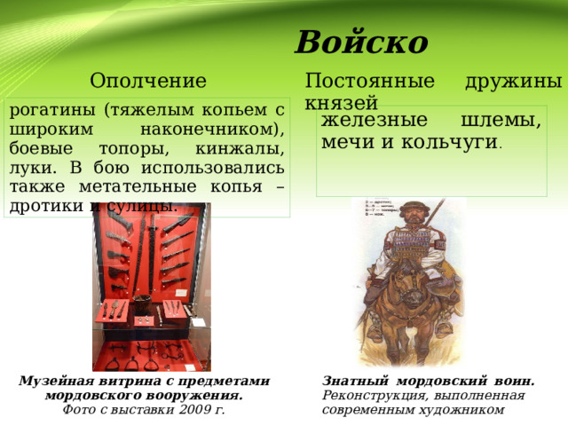  Войско  Ополчение Постоянные дружины князей рогатины (тяжелым копьем с широким наконечником), боевые топоры, кинжалы, луки. В бою использовались также метательные копья – дротики и сулицы. железные шлемы, мечи и кольчуги . Музейная витрина с предметами мордовского вооружения. Знатный мордовский воин. Реконструкция, выполненная современным художником Фото с выставки 2009 г. 