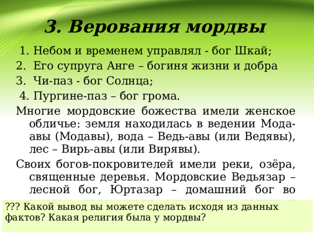3. Верования мордвы  1. Небом и временем управлял - бог Шкай; 2. Его супруга Анге – богиня жизни и добра 3. Чи-паз - бог Солнца;  4. Пургине-паз – бог грома. Многие мордовские божества имели женское обличье: земля находилась в ведении Мода-авы (Модавы), вода – Ведь-авы (или Ведявы), лес – Вирь-авы (или Вирявы). Своих богов-покровителей имели реки, озёра, священные деревья. Мордовские Ведьязар – лесной бог, Юртазар – домашний бог во многом напоминали славянских леших и домовых. ??? Какой вывод вы можете сделать исходя из данных фактов? Какая религия была у мордвы? 