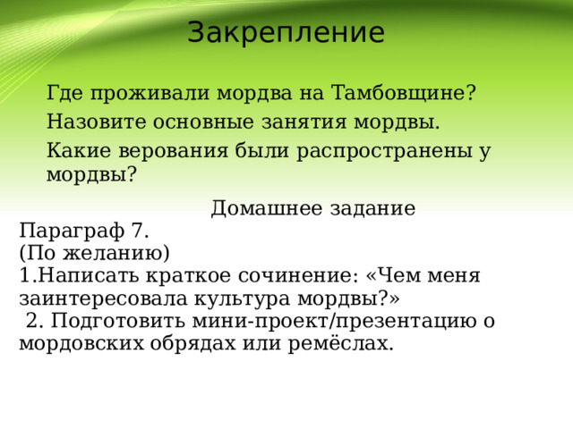Закрепление Где проживали мордва на Тамбовщине? Назовите основные занятия мордвы. Какие верования были распространены у мордвы?  Домашнее задание Параграф 7. (По желанию) 1.Написать краткое сочинение: «Чем меня заинтересовала культура мордвы?»  2. Подготовить мини-проект/презентацию о мордовских обрядах или ремёслах. 