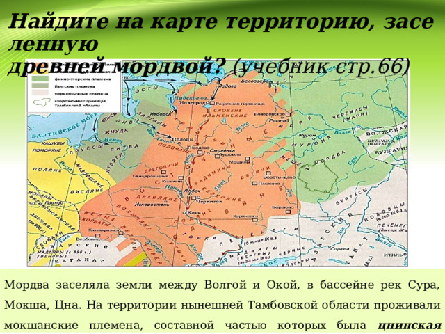 Найдите на карте территорию, заселенную  древней мордвой? (учебник стр.66) Мордва заселяла земли между Волгой и Окой, в бассейне рек Сура, Мокша, Цна. На территории нынешней Тамбовской области проживали мокшанские племена, составной частью которых была цнинская мордва . 