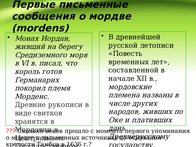 Первые письменные сообщения о мордве (mordens) В древнейшей русской летописи «Повесть временных лет», составленной в начале XII в., мордовские племена названы в числе других народов, живших по Оке и плативших дань Древнерусскому государству.  Монах Иордан, живщий на берегу Средиземного моря в VI в. писал, что король готов Германарих покорил племя Морденс.  Древние рукописи в виде свитков хранятся в Мордовии в Центральном Государственном архиве Республики. ??? Сколько веков прошло с момента первого упоминания о мордве в письменных источниках до основания крепости Тамбов в 1636 г.? 