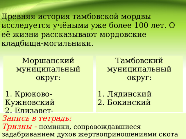 Древняя история тамбовской мордвы исследуется учёными уже более 100 лет. О её жизни рассказывают мордовские кладбища-могильники. Моршанский муниципальный округ: Тамбовский муниципальный округ: 1. Крюково-Кужновский 1. Лядинский 2. Елизавет-Михайловский 2. Бокинский 3. Новотомниковский Запись в тетрадь: Тризны - поминки, сопровождавшиеся задабриванием духов жертвоприношениями скота и диких животных .   