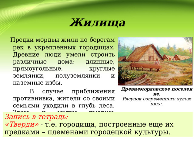  Жилища  Предки мордвы жили по берегам рек в укрепленных городищах. Древние люди умели строить различные дома: длинные, прямоугольные, круглые землянки, полуземлянки и наземные избы.  В случае приближения противнивка, жители со своими семьями уходили в глубь леса. Здесь у модвы имелись «тверди».  Древнемордовское поселение. Рисунок современного художника. Запись в тетрадь: «Тверди» - т.е. городища, построенные еще их предками – племенами городецкой культуры. 