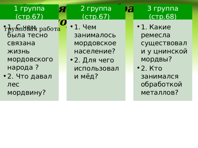   2. Занятия и образ жизни мордвы. 1 группа (стр.67) 2 группа (стр.67) 3 группа (стр.68) 1. С чем была тесно связана жизнь мордовского народа ? 2. Что давал лес мордвину? 1. С чем была тесно связана жизнь мордовского народа ? 2. Что давал лес мордвину? 1. Чем занималось мордовское население? 2. Для чего использовали мёд? 1. Чем занималось мордовское население? 2. Для чего использовали мёд? 1. Какие ремесла существовали у цнинской мордвы? 2. Кто занимался обработкой металлов? 1. Какие ремесла существовали у цнинской мордвы? 2. Кто занимался обработкой металлов? групповая работа 