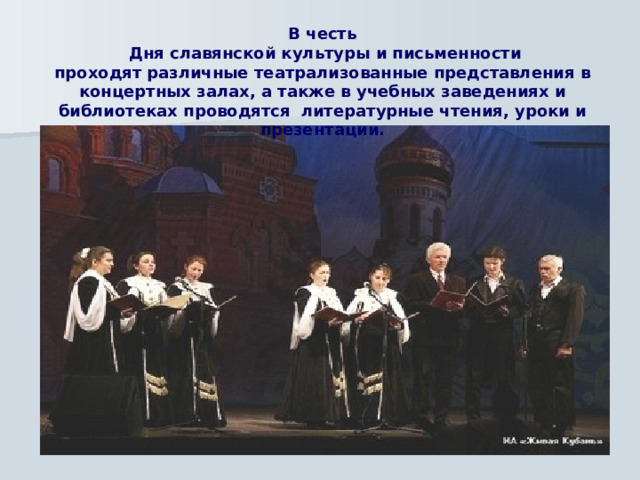 В честь  Дня славянской культуры и письменности проходят различные театрализованные представления в концертных залах, а также в учебных заведениях и библиотеках проводятся литературные чтения, уроки и презентации.   