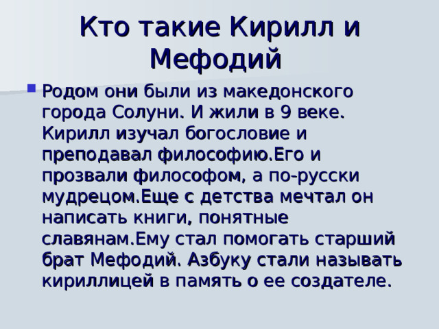 Кто такие Кирилл и Мефодий Родом они были из македонского города Солуни. И жили в 9 веке. Кирилл изучал богословие и преподавал философию.Его и прозвали философом, а по-русски мудрецом.Еще с детства мечтал он написать книги, понятные славянам.Ему стал помогать старший брат Мефодий. Азбуку стали называть кириллицей в память о ее создателе. 