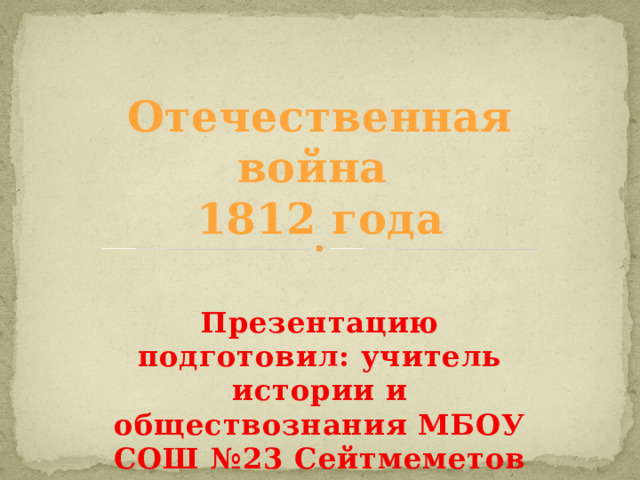 Отечественная война  1812 года Презентацию подготовил: учитель истории и обществознания МБОУ СОШ №23 Сейтмеметов Али Рефатович 