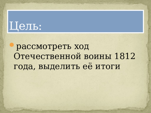 Цель: рассмотреть ход Отечественной воины 1812 года, выделить её итоги 