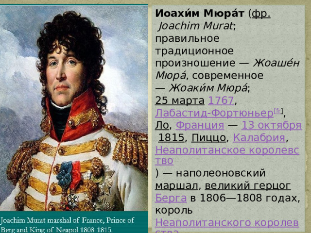 Иоахи́м Мюра́т  ( фр.   Joachim Murat ; правильное традиционное произношение —  Жоаше́н Мюра́ , современное —  Жоаки́м Мюра́ ;  25 марта   1767 ,  Лабастид-Фортюньер [ fr ] ,  Ло ,  Франция  —  13 октября   1815 ,  Пиццо ,  Калабрия ,  Неаполитанское королевство ) — наполеоновский  маршал ,  великий герцог   Берга  в 1806—1808 годах, король  Неаполитанского королевства  в 1808—1815 годах. 