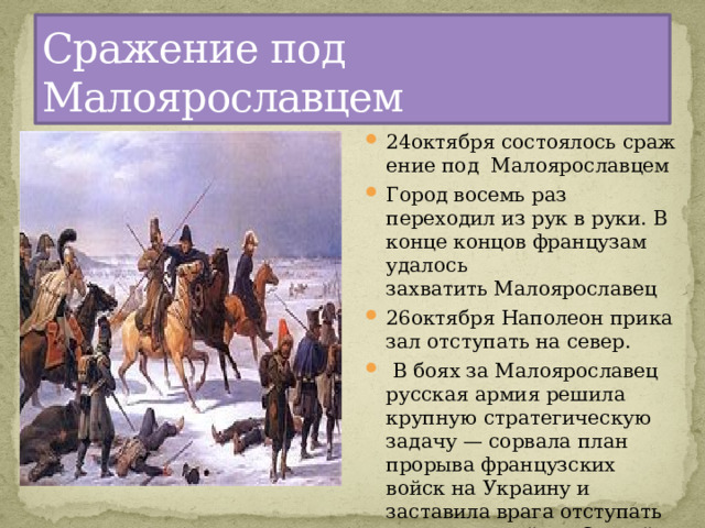 Сражение под Малоярославцем 24октября состоялось сражение под Малоярославцем Город восемь раз переходил из рук в руки. В конце концов французам удалось захватить Малоярославец 26октября Наполеон приказал отступать на север.  В боях за Малоярославец русская армия решила крупную стратегическую задачу — сорвала план прорыва французских войск на Украину и заставила врага отступать по разоренной им Старой Смоленской дороге 