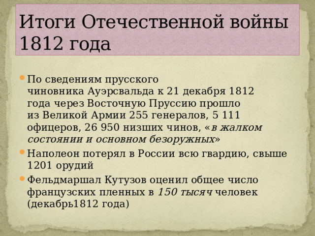 Итоги Отечественной войны  1812 года По сведениям прусского чиновника Ауэрсвальда к 21 декабря 1812 года через Восточную Пруссию прошло из Великой Армии 255 генералов, 5 111 офицеров, 26 950 низших чинов, « в жалком состоянии и основном безоружных » Наполеон потерял в России всю гвардию, свыше 1201 орудий Фельдмаршал Кутузов оценил общее число французских пленных в  150 тысяч  человек (декабрь1812 года) 