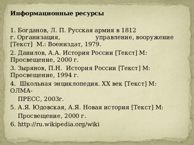 Информационные ресурсы  1. Богданов, Л. П. Русская армия в 1812 г. Организация, управление, вооружение [Текст] М.: Воениздат, 1979. 2. Данилов, А.А. История России [Текст] М: Просвещение, 2000 г. 3. Зырянов, П.Н. История России [Текст] М: Просвещение, 1994 г. 4. Школьная энциклопедия. XX век [Текст] М: ОЛМА-  ПРЕСС, 2003г. 5. А.Я. Юдовская, А.Я. Новая история [Текст] М:  Просвещение, 2000 г. 6. http://ru.wikipedia.org/wiki 