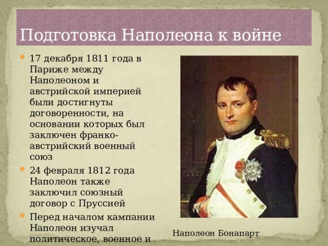 Подготовка Наполеона к войне 17 декабря 1811 года в Париже между Наполеоном и австрийской империей были достигнуты договоренности, на основании которых был заключен франко-австрийский военный союз 24 февраля 1812 года Наполеон также заключил союзный договор с Пруссией Перед началом кампании Наполеон изучал политическое, военное и экономическое положение России. Французами была широко развёрнута разведка Наполеон Бонапарт 