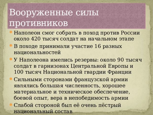 Вооруженные силы противников Наполеон смог собрать в поход против России около 420 тысяч солдат на начальном этапе В походе принимали участие 16 разных национальностей У Наполеона имелись резервы: около 90 тысяч солдат в гарнизонах Центральной Европы и 100 тысяч Национальной гвардии Франции Сильными сторонами французской армии являлись большая численность, хорошее материальное и техническое обеспечение, боевой опыт, вера в непобедимость армии Слабой стороной был её очень пёстрый национальный состав 